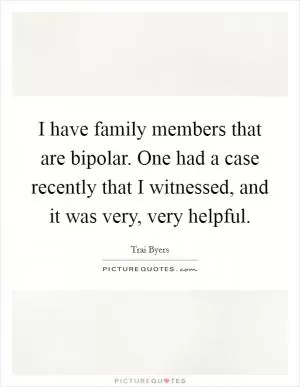 I have family members that are bipolar. One had a case recently that I witnessed, and it was very, very helpful Picture Quote #1