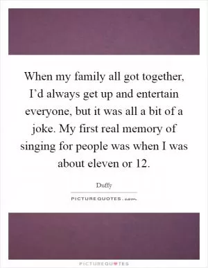 When my family all got together, I’d always get up and entertain everyone, but it was all a bit of a joke. My first real memory of singing for people was when I was about eleven or 12 Picture Quote #1