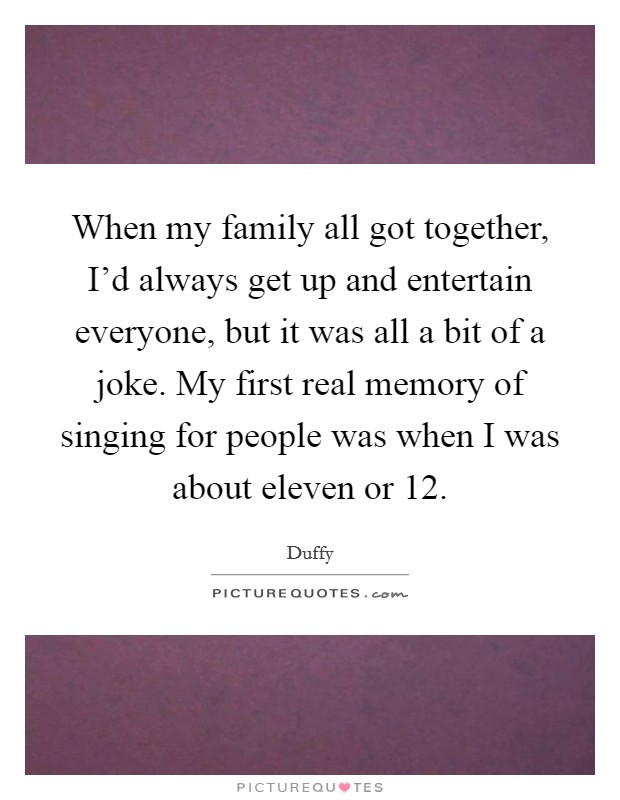 When my family all got together, I'd always get up and entertain everyone, but it was all a bit of a joke. My first real memory of singing for people was when I was about eleven or 12. Picture Quote #1