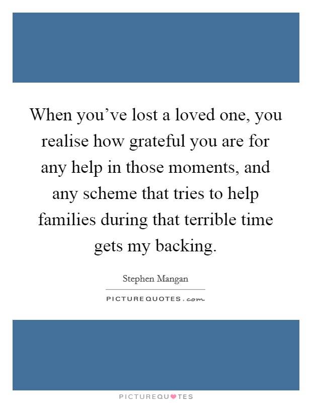 When you've lost a loved one, you realise how grateful you are for any help in those moments, and any scheme that tries to help families during that terrible time gets my backing. Picture Quote #1