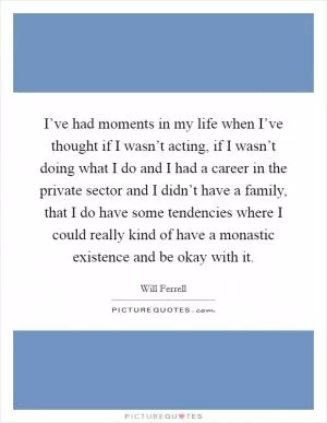I’ve had moments in my life when I’ve thought if I wasn’t acting, if I wasn’t doing what I do and I had a career in the private sector and I didn’t have a family, that I do have some tendencies where I could really kind of have a monastic existence and be okay with it Picture Quote #1