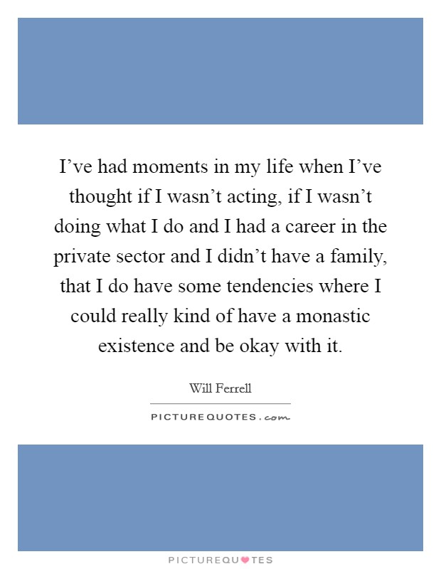 I've had moments in my life when I've thought if I wasn't acting, if I wasn't doing what I do and I had a career in the private sector and I didn't have a family, that I do have some tendencies where I could really kind of have a monastic existence and be okay with it. Picture Quote #1