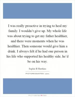 I was really proactive in trying to heal my family. I wouldn’t give up. My whole life was about trying to get my father healthier, and there were moments when he was healthier. Then someone would give him a drink. I always felt if he had one person in his life who supported his healthy side, he’d be on his way Picture Quote #1