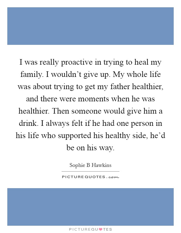 I was really proactive in trying to heal my family. I wouldn't give up. My whole life was about trying to get my father healthier, and there were moments when he was healthier. Then someone would give him a drink. I always felt if he had one person in his life who supported his healthy side, he'd be on his way. Picture Quote #1