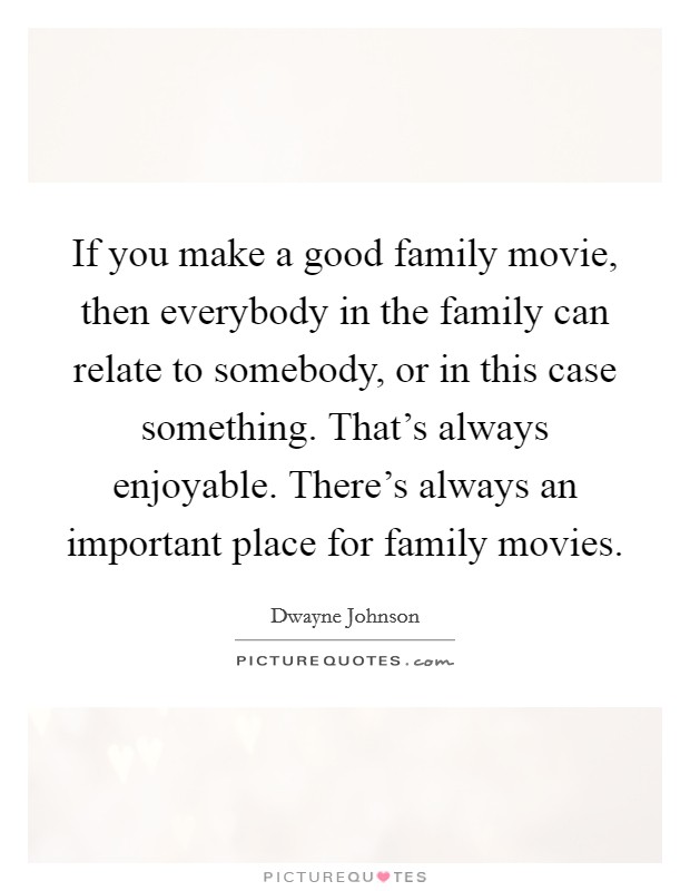If you make a good family movie, then everybody in the family can relate to somebody, or in this case something. That's always enjoyable. There's always an important place for family movies. Picture Quote #1