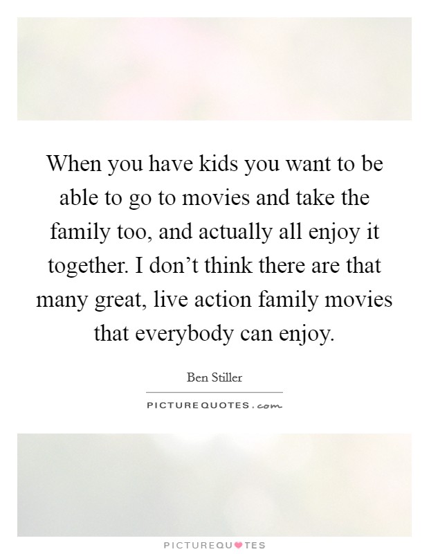 When you have kids you want to be able to go to movies and take the family too, and actually all enjoy it together. I don't think there are that many great, live action family movies that everybody can enjoy. Picture Quote #1