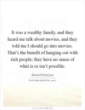 It was a wealthy family, and they heard me talk about movies, and they told me I should go into movies. That’s the benefit of hanging out with rich people; they have no sense of what is or isn’t possible Picture Quote #1