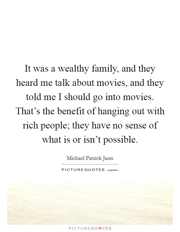 It was a wealthy family, and they heard me talk about movies, and they told me I should go into movies. That's the benefit of hanging out with rich people; they have no sense of what is or isn't possible. Picture Quote #1