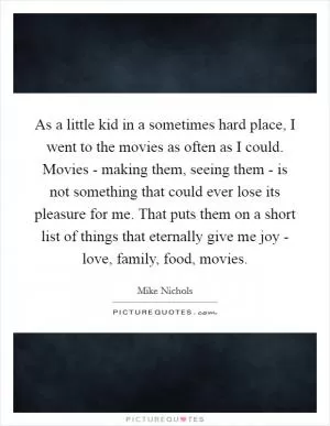 As a little kid in a sometimes hard place, I went to the movies as often as I could. Movies - making them, seeing them - is not something that could ever lose its pleasure for me. That puts them on a short list of things that eternally give me joy - love, family, food, movies Picture Quote #1