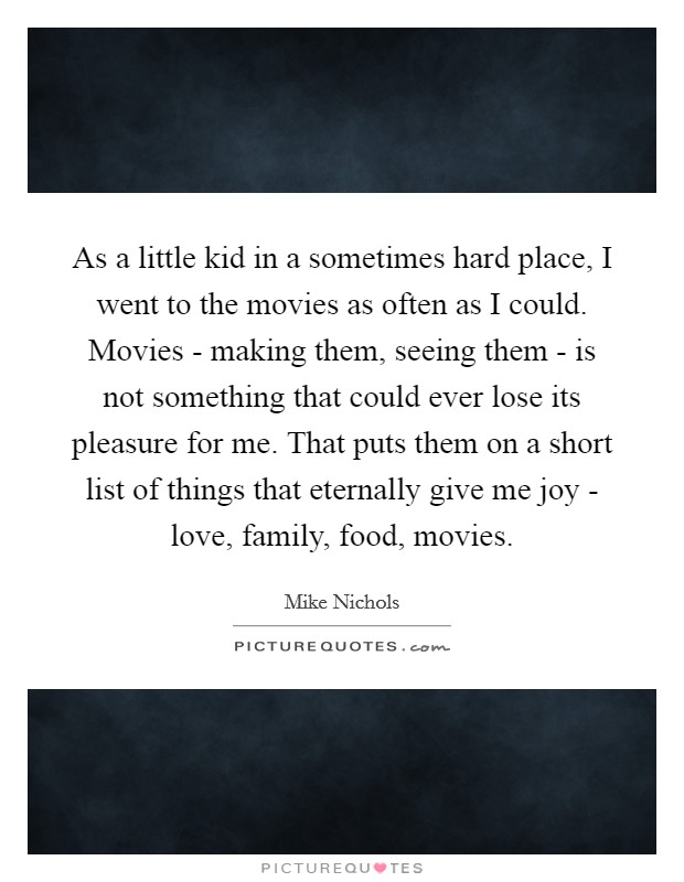 As a little kid in a sometimes hard place, I went to the movies as often as I could. Movies - making them, seeing them - is not something that could ever lose its pleasure for me. That puts them on a short list of things that eternally give me joy - love, family, food, movies. Picture Quote #1