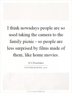 I think nowadays people are so used taking the camera to the family picnic - so people are less surprised by films made of them, like home movies Picture Quote #1