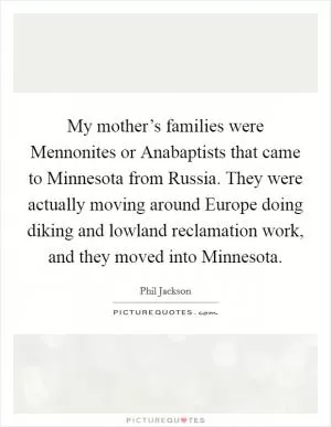 My mother’s families were Mennonites or Anabaptists that came to Minnesota from Russia. They were actually moving around Europe doing diking and lowland reclamation work, and they moved into Minnesota Picture Quote #1
