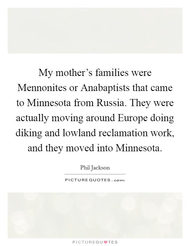 My mother's families were Mennonites or Anabaptists that came to Minnesota from Russia. They were actually moving around Europe doing diking and lowland reclamation work, and they moved into Minnesota. Picture Quote #1