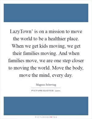 LazyTown’ is on a mission to move the world to be a healthier place. When we get kids moving, we get their families moving. And when families move, we are one step closer to moving the world. Move the body, move the mind, every day Picture Quote #1