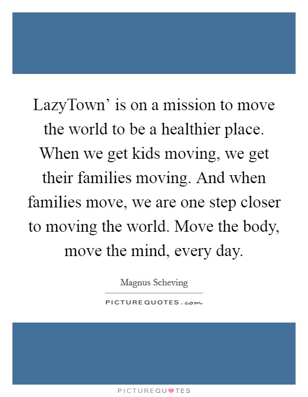 LazyTown' is on a mission to move the world to be a healthier place. When we get kids moving, we get their families moving. And when families move, we are one step closer to moving the world. Move the body, move the mind, every day. Picture Quote #1