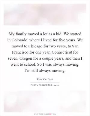 My family moved a lot as a kid. We started in Colorado, where I lived for five years. We moved to Chicago for two years, to San Francisco for one year, Connecticut for seven, Oregon for a couple years, and then I went to school. So I was always moving, I’m still always moving Picture Quote #1