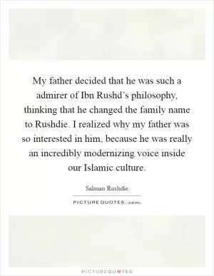 My father decided that he was such a admirer of Ibn Rushd’s philosophy, thinking that he changed the family name to Rushdie. I realized why my father was so interested in him, because he was really an incredibly modernizing voice inside our Islamic culture Picture Quote #1