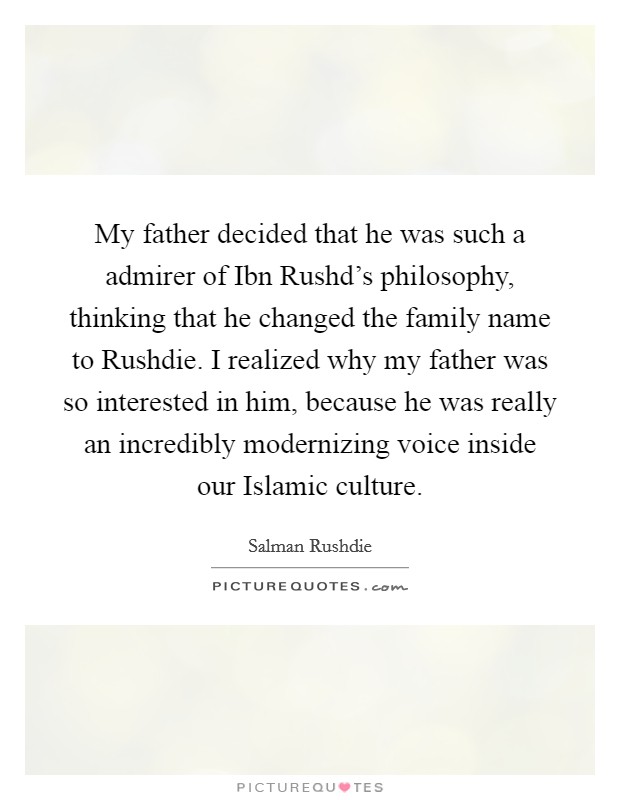 My father decided that he was such a admirer of Ibn Rushd's philosophy, thinking that he changed the family name to Rushdie. I realized why my father was so interested in him, because he was really an incredibly modernizing voice inside our Islamic culture. Picture Quote #1