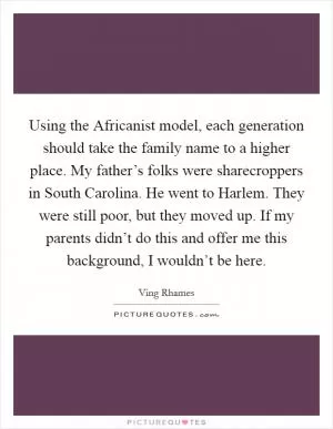 Using the Africanist model, each generation should take the family name to a higher place. My father’s folks were sharecroppers in South Carolina. He went to Harlem. They were still poor, but they moved up. If my parents didn’t do this and offer me this background, I wouldn’t be here Picture Quote #1