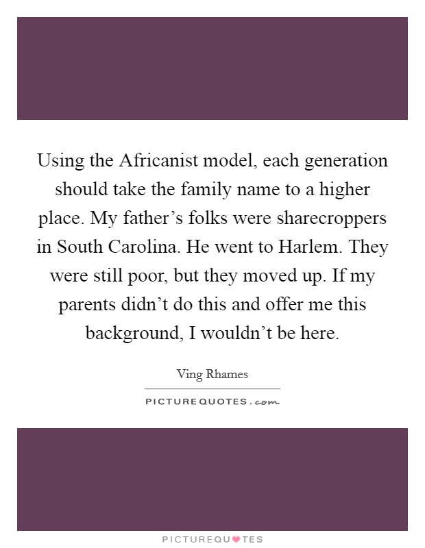 Using the Africanist model, each generation should take the family name to a higher place. My father's folks were sharecroppers in South Carolina. He went to Harlem. They were still poor, but they moved up. If my parents didn't do this and offer me this background, I wouldn't be here. Picture Quote #1