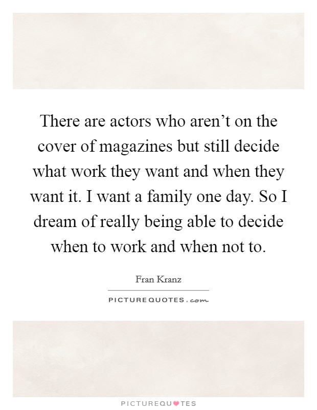 There are actors who aren't on the cover of magazines but still decide what work they want and when they want it. I want a family one day. So I dream of really being able to decide when to work and when not to. Picture Quote #1