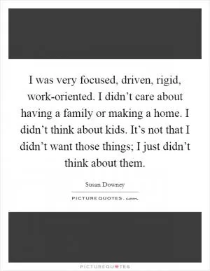 I was very focused, driven, rigid, work-oriented. I didn’t care about having a family or making a home. I didn’t think about kids. It’s not that I didn’t want those things; I just didn’t think about them Picture Quote #1