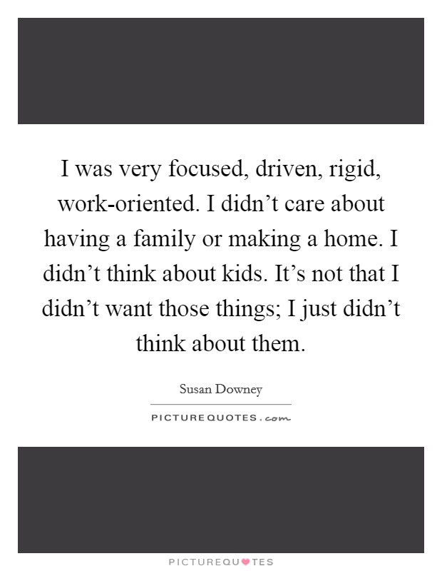 I was very focused, driven, rigid, work-oriented. I didn't care about having a family or making a home. I didn't think about kids. It's not that I didn't want those things; I just didn't think about them. Picture Quote #1