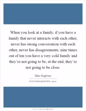 When you look at a family, if you have a family that never interacts with each other, never has strong conversation with each other, never has disagreements, nine times out of ten you have a very cold family and they’re not going to be, at the end, they’re not going to be close Picture Quote #1