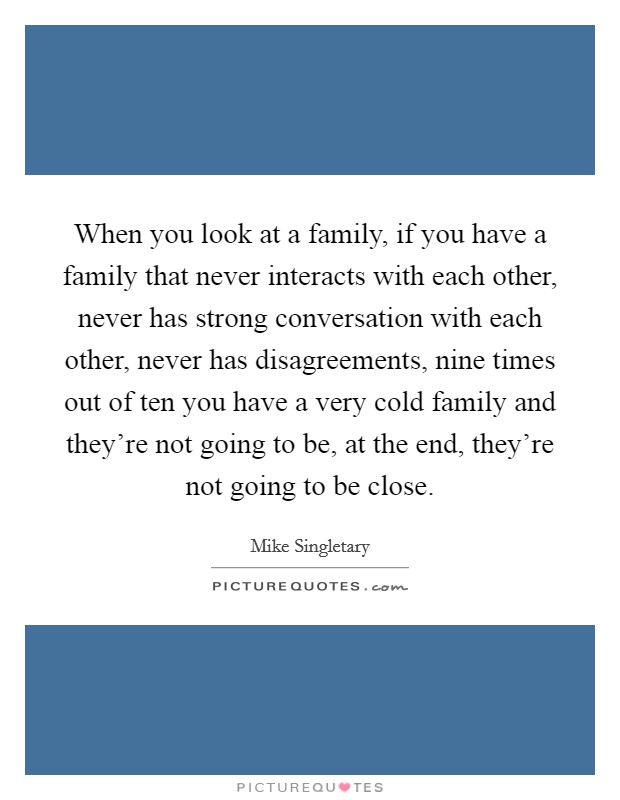 When you look at a family, if you have a family that never interacts with each other, never has strong conversation with each other, never has disagreements, nine times out of ten you have a very cold family and they're not going to be, at the end, they're not going to be close. Picture Quote #1