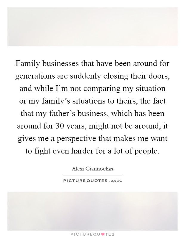 Family businesses that have been around for generations are suddenly closing their doors, and while I'm not comparing my situation or my family's situations to theirs, the fact that my father's business, which has been around for 30 years, might not be around, it gives me a perspective that makes me want to fight even harder for a lot of people. Picture Quote #1