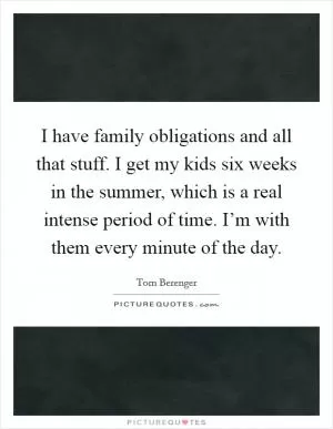 I have family obligations and all that stuff. I get my kids six weeks in the summer, which is a real intense period of time. I’m with them every minute of the day Picture Quote #1