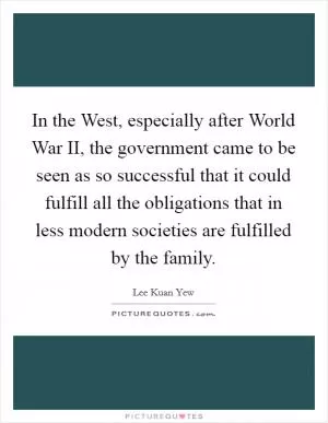 In the West, especially after World War II, the government came to be seen as so successful that it could fulfill all the obligations that in less modern societies are fulfilled by the family Picture Quote #1
