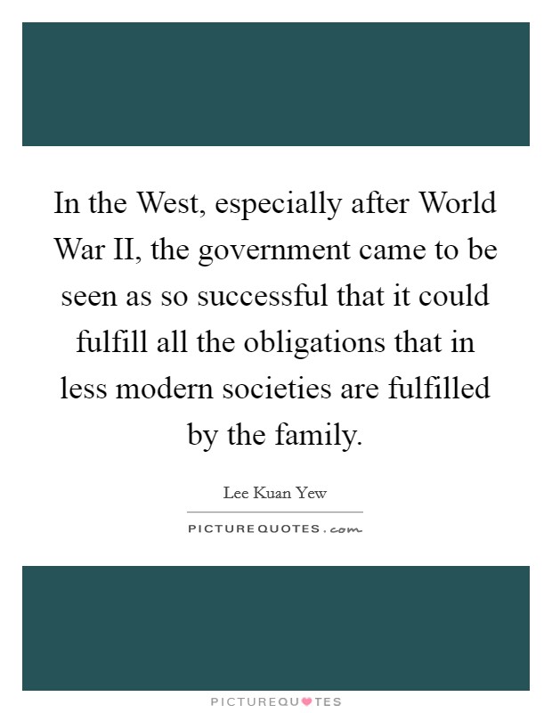 In the West, especially after World War II, the government came to be seen as so successful that it could fulfill all the obligations that in less modern societies are fulfilled by the family. Picture Quote #1