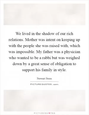 We lived in the shadow of our rich relations. Mother was intent on keeping up with the people she was raised with, which was impossible. My father was a physician who wanted to be a rabbi but was weighed down by a great sense of obligation to support his family in style Picture Quote #1