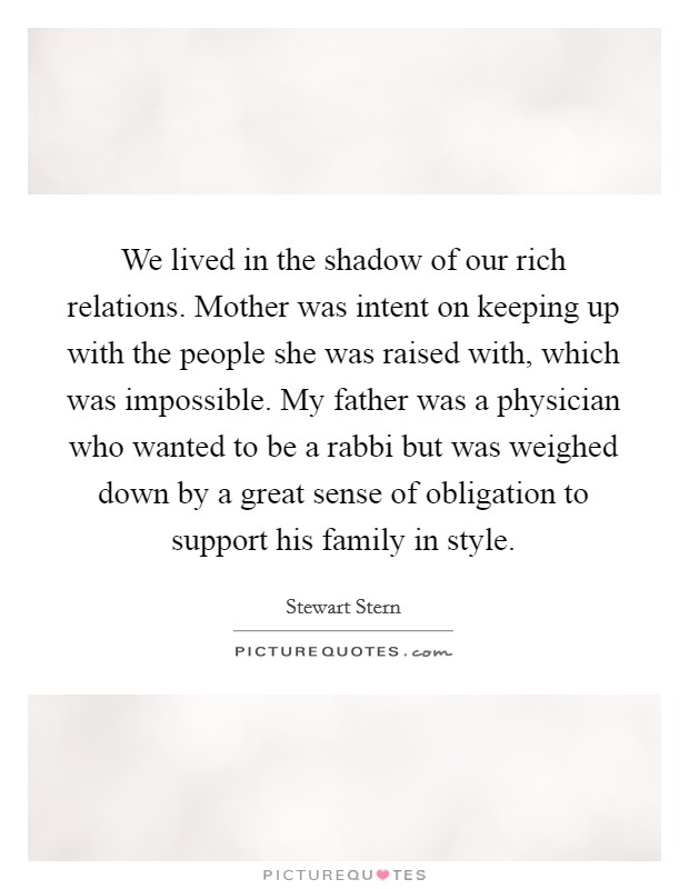 We lived in the shadow of our rich relations. Mother was intent on keeping up with the people she was raised with, which was impossible. My father was a physician who wanted to be a rabbi but was weighed down by a great sense of obligation to support his family in style. Picture Quote #1