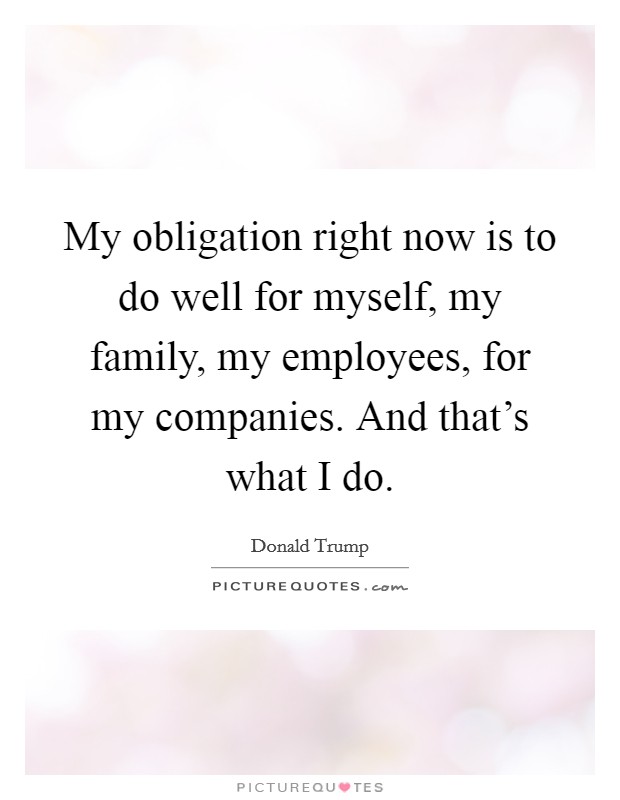 My obligation right now is to do well for myself, my family, my employees, for my companies. And that's what I do. Picture Quote #1