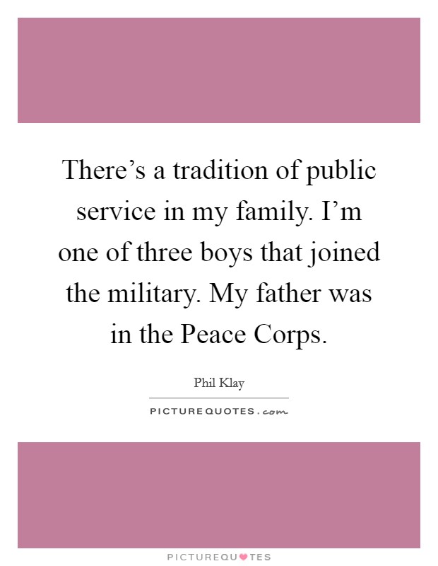 There's a tradition of public service in my family. I'm one of three boys that joined the military. My father was in the Peace Corps. Picture Quote #1