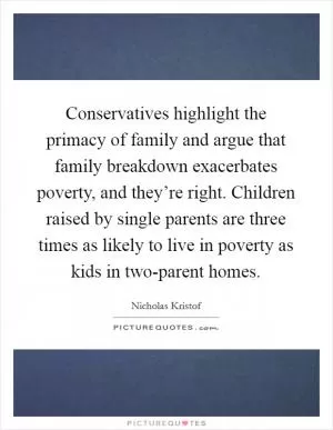 Conservatives highlight the primacy of family and argue that family breakdown exacerbates poverty, and they’re right. Children raised by single parents are three times as likely to live in poverty as kids in two-parent homes Picture Quote #1
