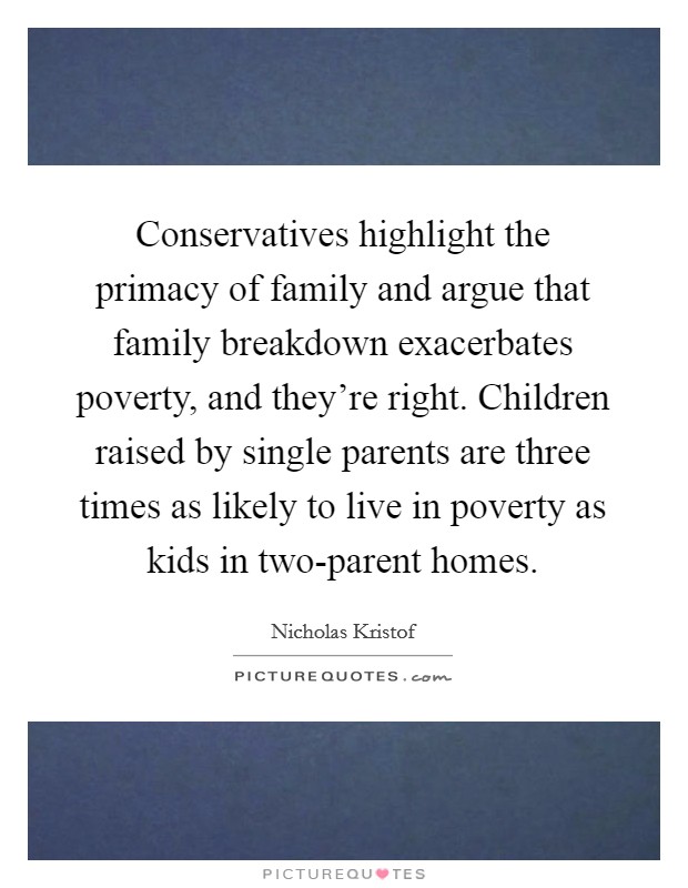 Conservatives highlight the primacy of family and argue that family breakdown exacerbates poverty, and they're right. Children raised by single parents are three times as likely to live in poverty as kids in two-parent homes. Picture Quote #1