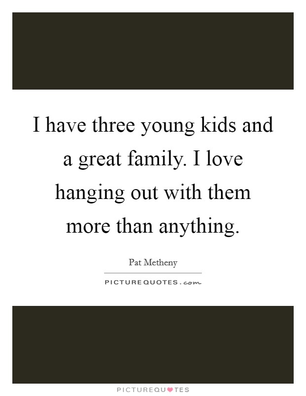 I have three young kids and a great family. I love hanging out with them more than anything. Picture Quote #1