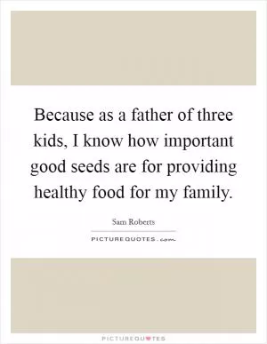 Because as a father of three kids, I know how important good seeds are for providing healthy food for my family Picture Quote #1