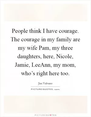 People think I have courage. The courage in my family are my wife Pam, my three daughters, here, Nicole, Jamie, LeeAnn, my mom, who’s right here too Picture Quote #1