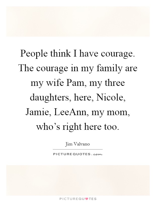 People think I have courage. The courage in my family are my wife Pam, my three daughters, here, Nicole, Jamie, LeeAnn, my mom, who's right here too. Picture Quote #1