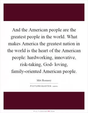 And the American people are the greatest people in the world. What makes America the greatest nation in the world is the heart of the American people: hardworking, innovative, risk-taking, God- loving, family-oriented American people Picture Quote #1