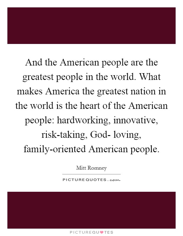 And the American people are the greatest people in the world. What makes America the greatest nation in the world is the heart of the American people: hardworking, innovative, risk-taking, God- loving, family-oriented American people. Picture Quote #1