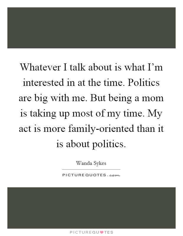 Whatever I talk about is what I'm interested in at the time. Politics are big with me. But being a mom is taking up most of my time. My act is more family-oriented than it is about politics. Picture Quote #1
