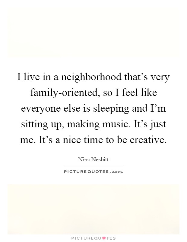 I live in a neighborhood that's very family-oriented, so I feel like everyone else is sleeping and I'm sitting up, making music. It's just me. It's a nice time to be creative. Picture Quote #1
