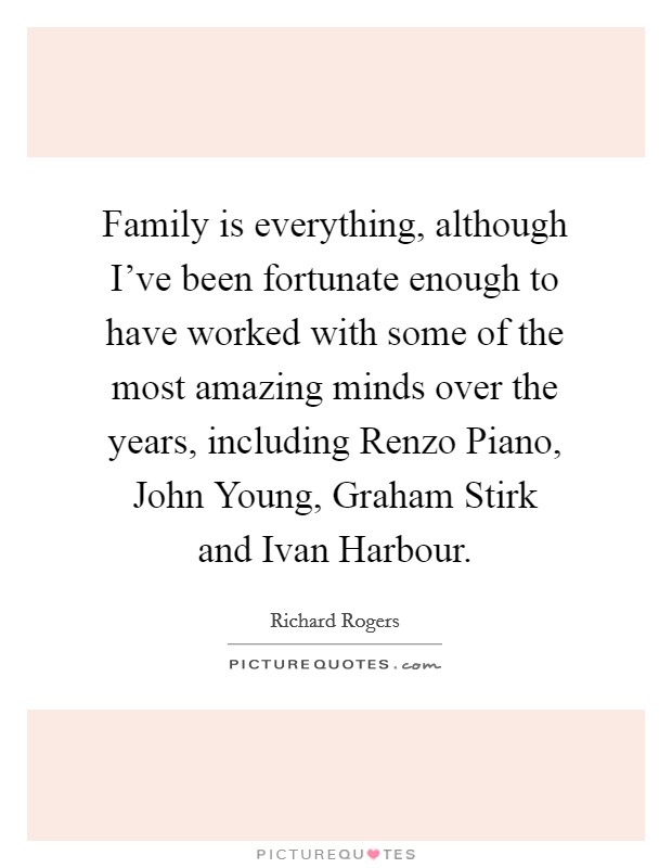Family is everything, although I've been fortunate enough to have worked with some of the most amazing minds over the years, including Renzo Piano, John Young, Graham Stirk and Ivan Harbour. Picture Quote #1