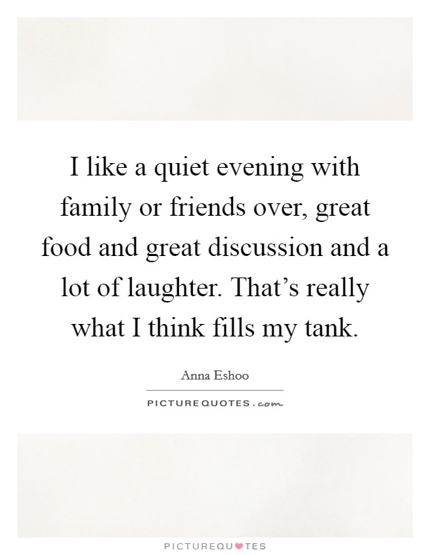 I like a quiet evening with family or friends over, great food and great discussion and a lot of laughter. That's really what I think fills my tank. Picture Quote #1