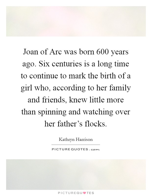 Joan of Arc was born 600 years ago. Six centuries is a long time to continue to mark the birth of a girl who, according to her family and friends, knew little more than spinning and watching over her father's flocks. Picture Quote #1